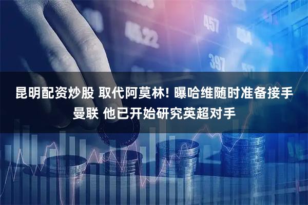 昆明配资炒股 取代阿莫林! 曝哈维随时准备接手曼联 他已开始研究英超对手