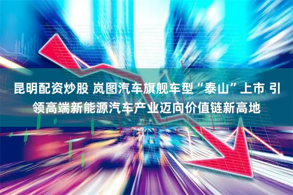 昆明配资炒股 岚图汽车旗舰车型“泰山”上市 引领高端新能源汽车产业迈向价值链新高地