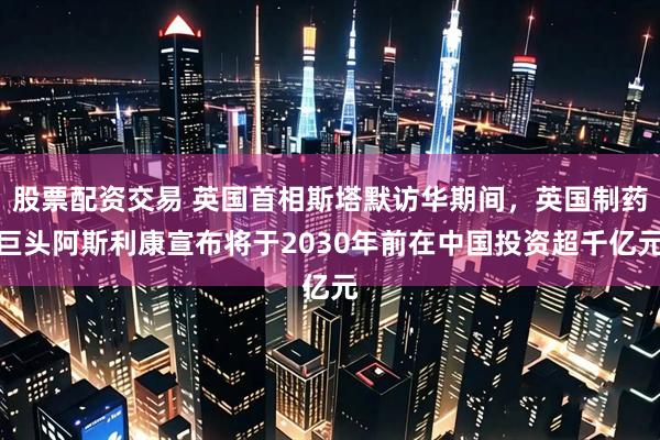 股票配资交易 英国首相斯塔默访华期间，英国制药巨头阿斯利康宣布将于2030年前在中国投资超千亿元