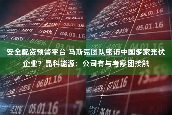 安全配资预警平台 马斯克团队密访中国多家光伏企业？晶科能源：公司有与考察团接触